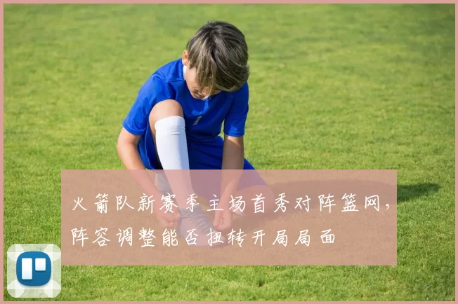 火箭队新赛季主场首秀对阵篮网，阵容调整能否扭转开局局面
