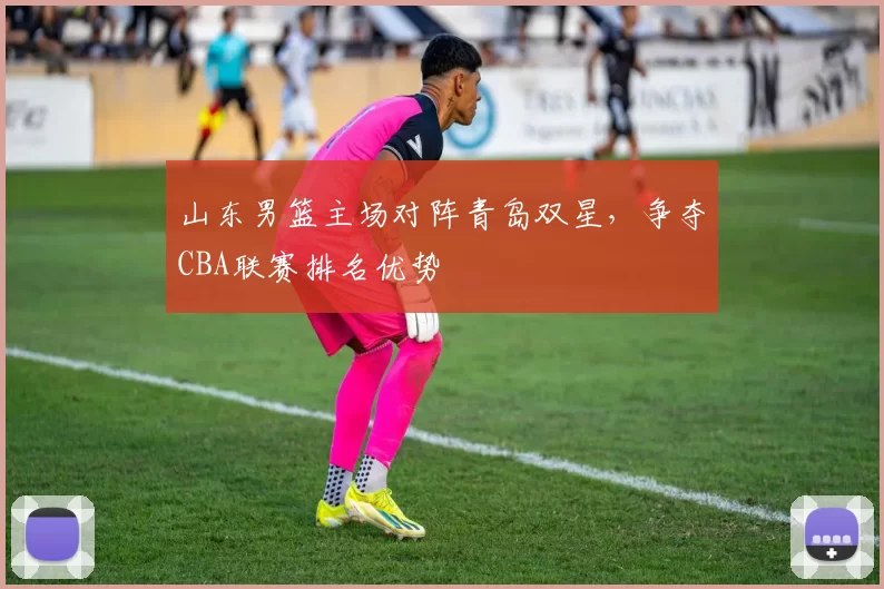 山东男篮主场对阵青岛双星，争夺CBA联赛排名优势