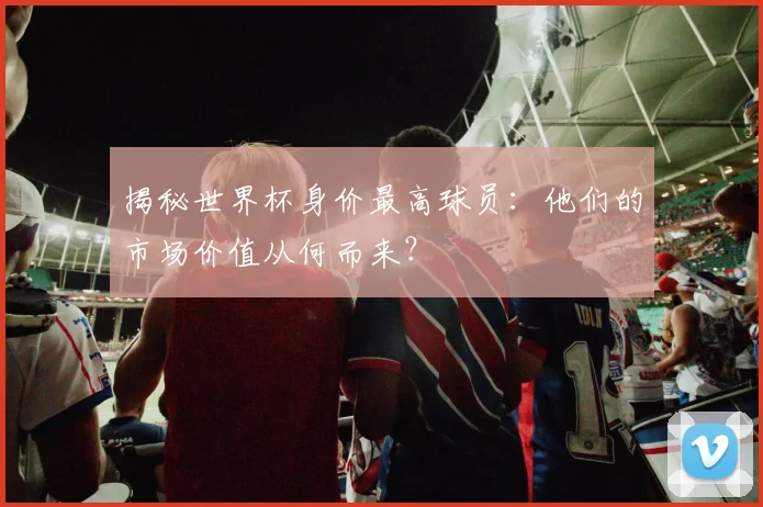 揭秘世界杯身价最高球员：他们的市场价值从何而来？