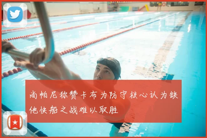 尚帕尼称赞卡布为防守核心认为缺他快船之战难以取胜