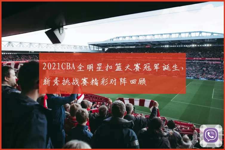 2021CBA全明星扣篮大赛冠军诞生，新秀挑战赛精彩对阵回顾