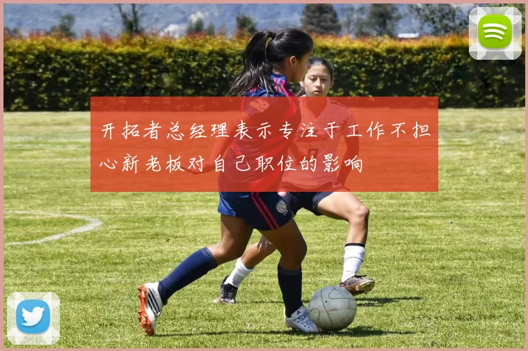 开拓者总经理表示专注于工作不担心新老板对自己职位的影响