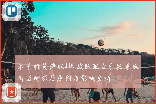 和平精英热议JDG战队配合引发争议背后的深层原因与影响分析