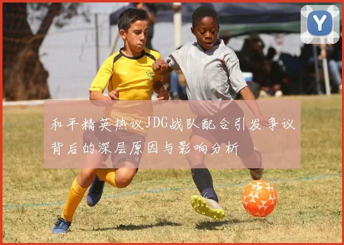 和平精英热议JDG战队配合引发争议背后的深层原因与影响分析