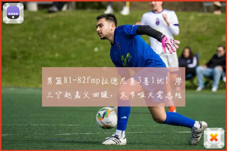 男篮81-82fmp拉德尼基3喜1忧！廖三宁赵嘉义回暖，末节哑火需总结