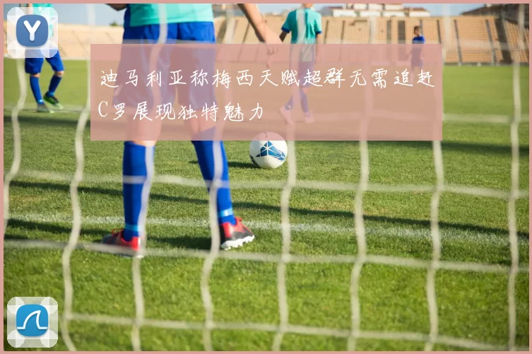 迪马利亚称梅西天赋超群无需追赶C罗展现独特魅力