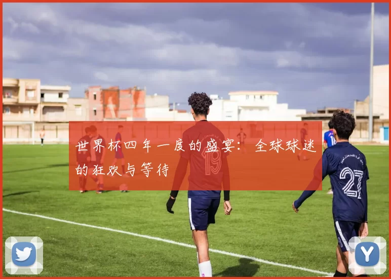 世界杯四年一度的盛宴：全球球迷的狂欢与等待