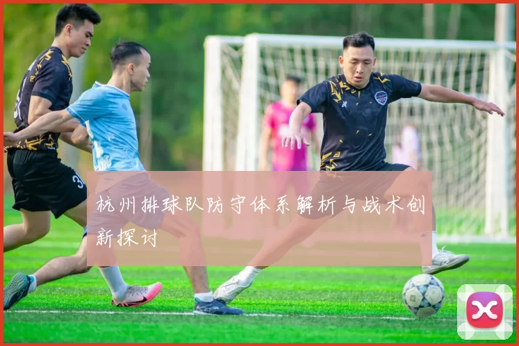 杭州排球队防守体系解析与战术创新探讨