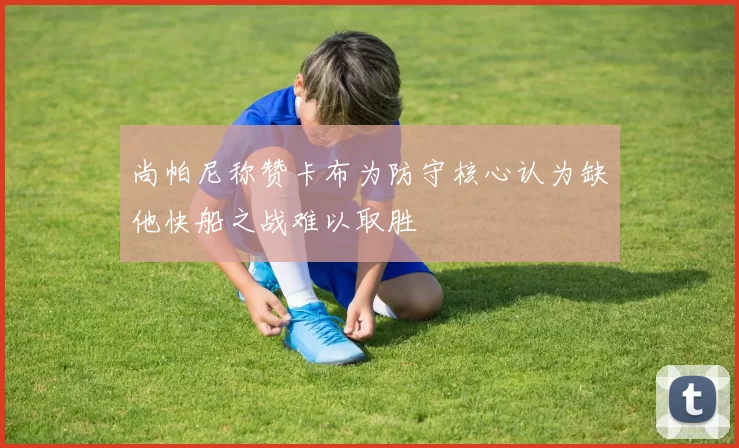 尚帕尼称赞卡布为防守核心认为缺他快船之战难以取胜