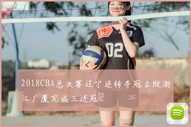 2018CBA总决赛辽宁逆转夺冠击败浙江广厦完成三连冠