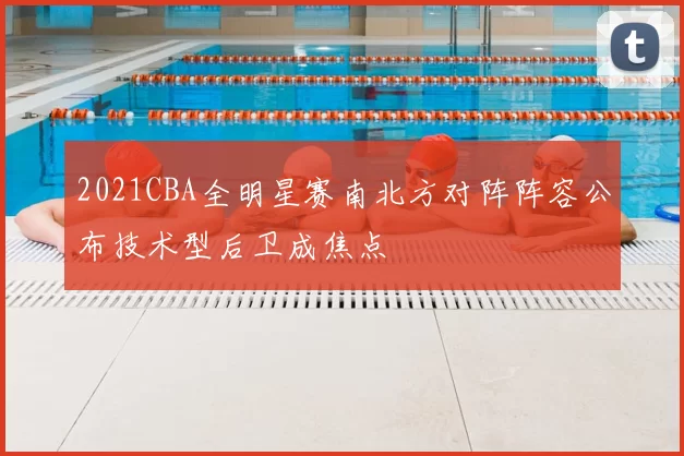 2021CBA全明星赛南北方对阵阵容公布技术型后卫成焦点