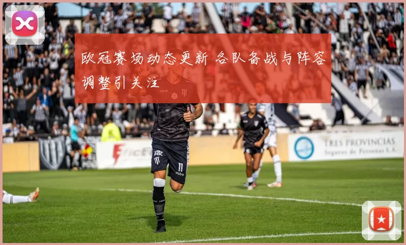 欧冠赛场动态更新 各队备战与阵容调整引关注
