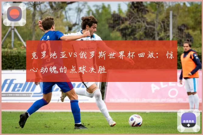 克罗地亚vs俄罗斯世界杯回放：惊心动魄的点球决胜