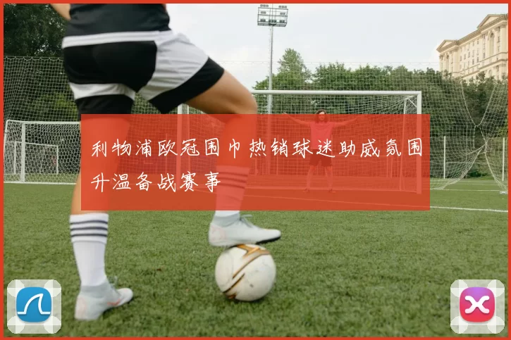 利物浦欧冠围巾热销球迷助威氛围升温备战赛事