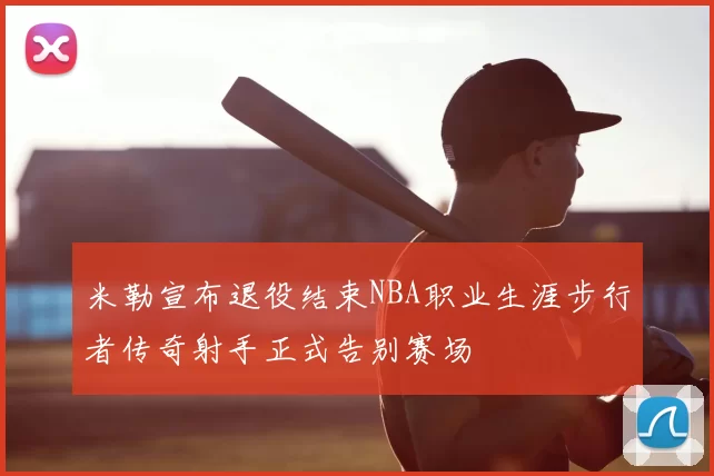 米勒宣布退役结束NBA职业生涯步行者传奇射手正式告别赛场