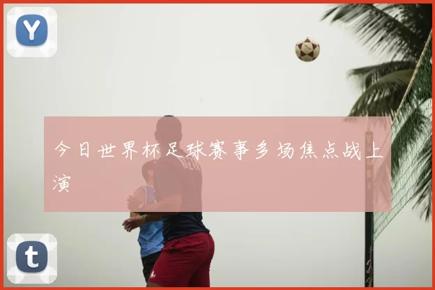 今日世界杯足球赛事多场焦点战上演
