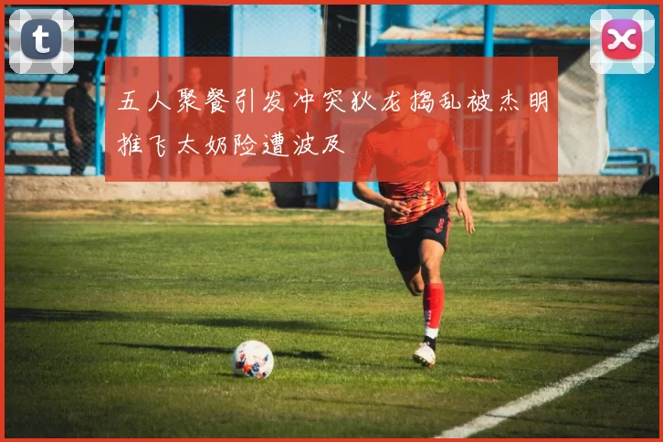 五人聚餐引发冲突狄龙捣乱被杰明推飞太奶险遭波及