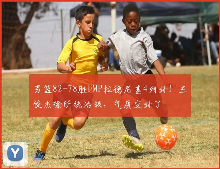 男篮82-78胜FMP拉德尼基4利好!王俊杰徐昕统治级,气质变好了