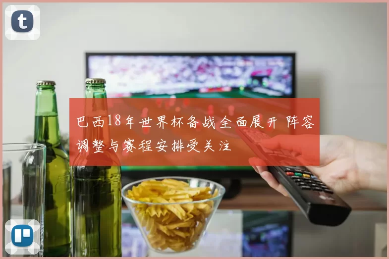 巴西18年世界杯备战全面展开 阵容调整与赛程安排受关注