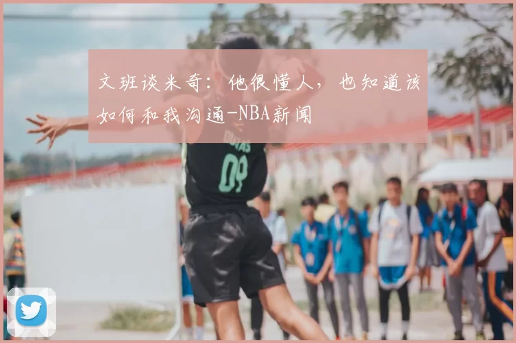 文班谈米奇:他很懂人,也知道该如何和我沟通-NBA新闻