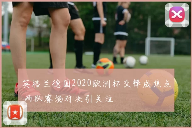 英格兰德国2020欧洲杯交锋成焦点 两队赛场对决引关注
