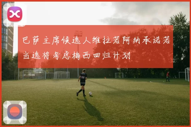 巴萨主席候选人维拉若阿纳承诺若当选将考虑梅西回归计划